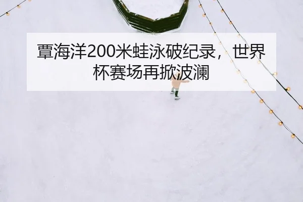 覃海洋200米蛙泳破纪录，世界杯赛场再掀波澜